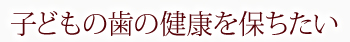 子どもの歯の健康を保ちたい