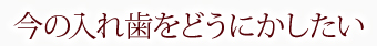 今の入れ歯をどうにかしたい