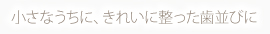 小さなうちに、きれいに整った歯並びに